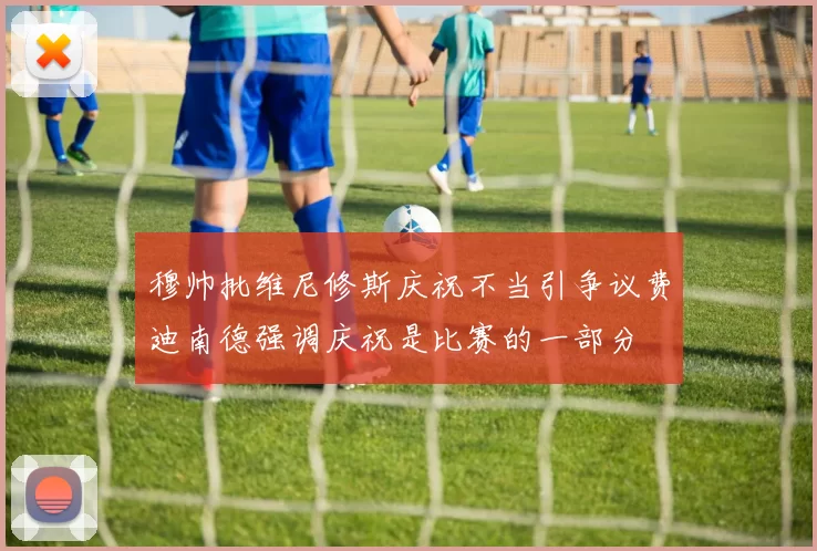 穆帅批维尼修斯庆祝不当引争议费迪南德强调庆祝是比赛的一部分