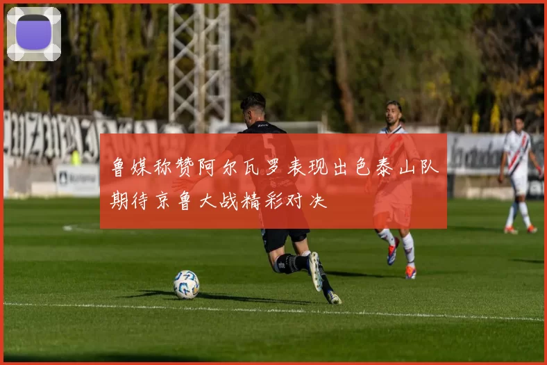鲁媒称赞阿尔瓦罗表现出色泰山队期待京鲁大战精彩对决