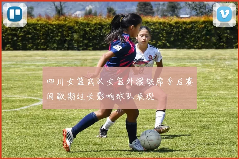 四川女篮武汉女篮外援缺席季后赛间歇期过长影响球队表现
