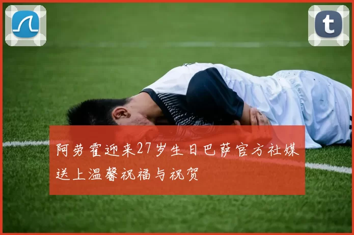 阿劳霍迎来27岁生日巴萨官方社媒送上温馨祝福与祝贺
