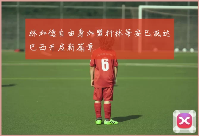 林加德自由身加盟科林蒂安已抵达巴西开启新篇章