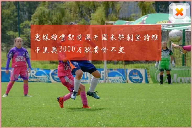 意媒称索默将离开国米热刺坚持维卡里奥3000万欧要价不变
