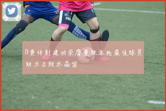B费传射建功荣膺曼联本轮最佳球员助力击败水晶宫