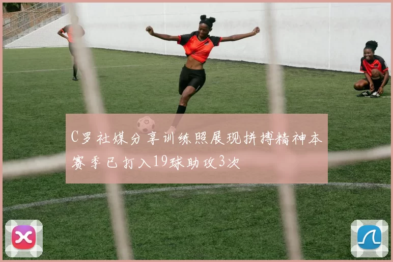 C罗社媒分享训练照展现拼搏精神本赛季已打入19球助攻3次