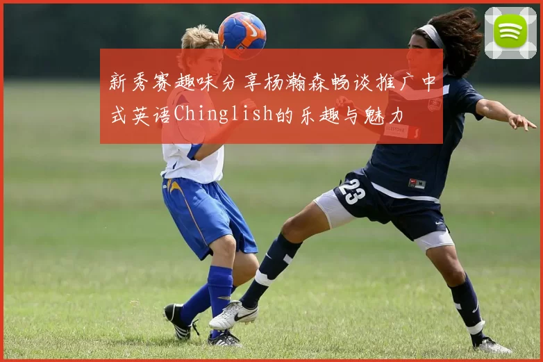 新秀赛趣味分享杨瀚森畅谈推广中式英语Chinglish的乐趣与魅力