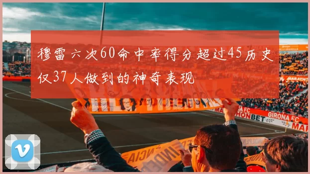 穆雷六次60命中率得分超过45历史仅37人做到的神奇表现