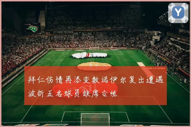 拜仁伤情再添变数诺伊尔复出遭遇波折五名球员缺席合练