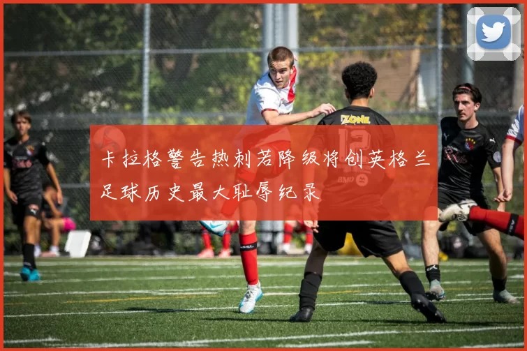卡拉格警告热刺若降级将创英格兰足球历史最大耻辱纪录