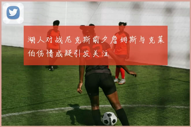 湖人对战尼克斯前夕詹姆斯与克莱伯伤情成疑引发关注