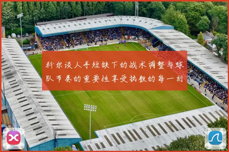 科尔谈人手短缺下的战术调整与球队节奏的重要性享受执教的每一刻