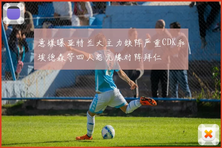 意媒曝亚特兰大主力缺阵严重CDK和埃德森等四人恐无缘对阵拜仁