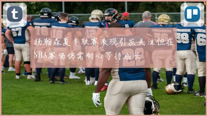 杨瀚森夏季联赛表现引发关注但在NBA赛场仍需耐心等待成长