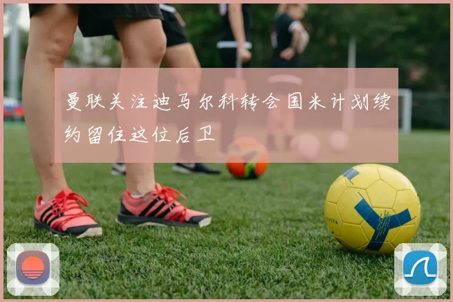 曼联关注迪马尔科转会国米计划续约留住这位后卫