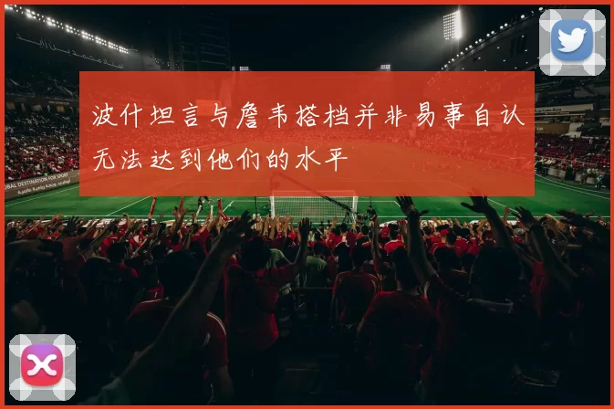 波什坦言与詹韦搭档并非易事自认无法达到他们的水平