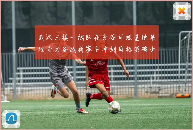 武汉三镇一线队在光谷训练基地集结全力备战新赛季冲刺目标明确士气高涨