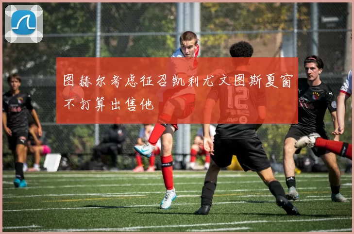 图赫尔考虑征召凯利尤文图斯夏窗不打算出售他