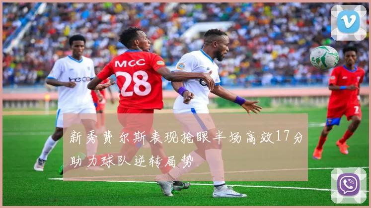 新秀费尔斯表现抢眼半场高效17分助力球队逆转局势