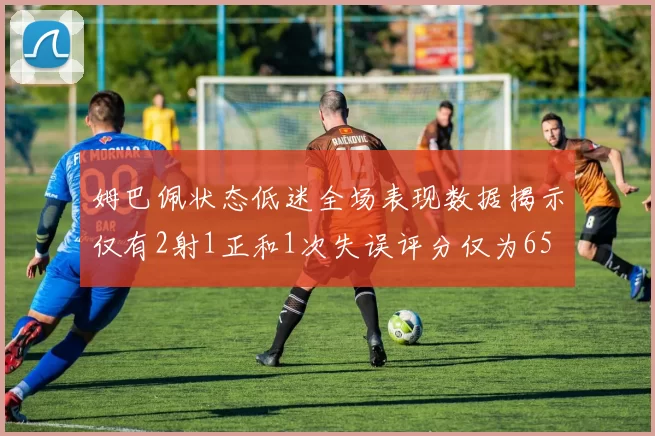 姆巴佩状态低迷全场表现数据揭示仅有2射1正和1次失误评分仅为65